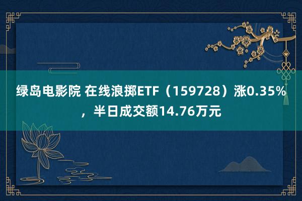 绿岛电影院 在线浪掷ETF（159728）涨0.35%，半日成交额14.76万元