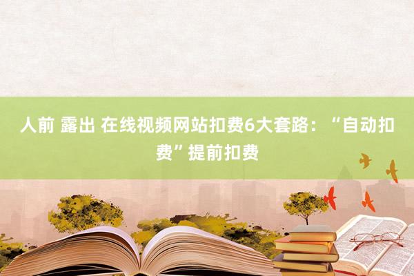 人前 露出 在线视频网站扣费6大套路：“自动扣费”提前扣费