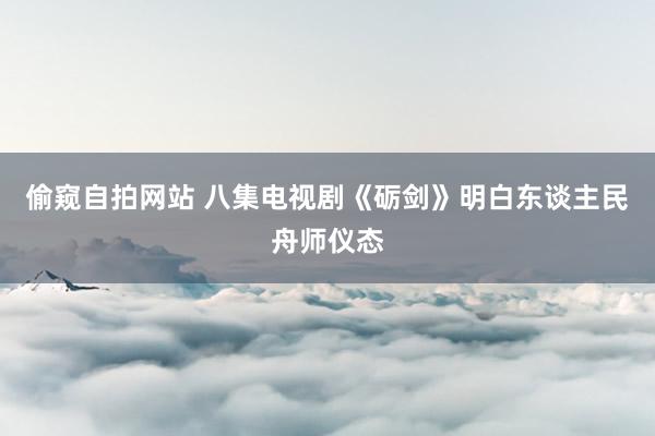 偷窥自拍网站 八集电视剧《砺剑》明白东谈主民舟师仪态