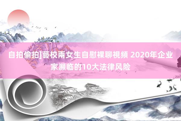 自拍偷拍]藝校兩女生自慰裸聊視頻 2020年企业家濒临的10大法律风险