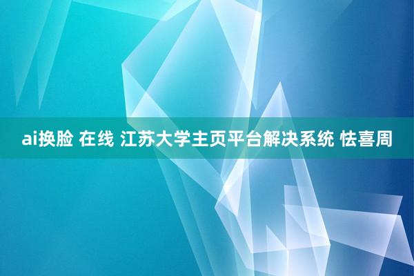 ai换脸 在线 江苏大学主页平台解决系统 怯喜周