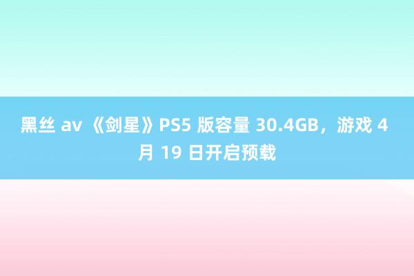 黑丝 av 《剑星》PS5 版容量 30.4GB，游戏 4 月 19 日开启预载