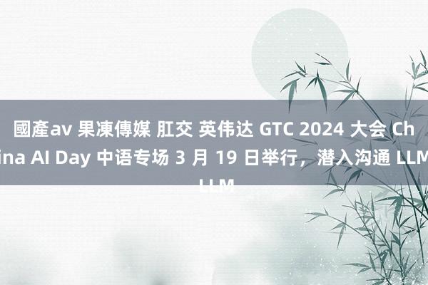 國產av 果凍傳媒 肛交 英伟达 GTC 2024 大会 China AI Day 中语专场 3 月 19 日举行，潜入沟通 LLM