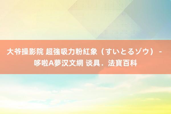 大爷操影院 超強吸力粉紅象（すいとるゾウ） - 哆啦A夢汉文網 谈具．法寶百科